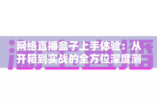 网络直播盒子上手体验:从开箱到实战的全方位深度测评指南 网络直播盒子上手体验:从开箱到实战的全方位深度测评指南