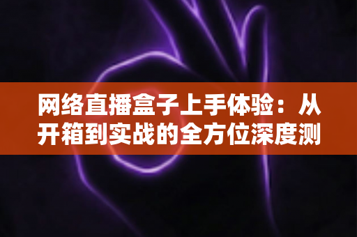 网络直播盒子上手体验：从开箱到实战的全方位深度测评指南
