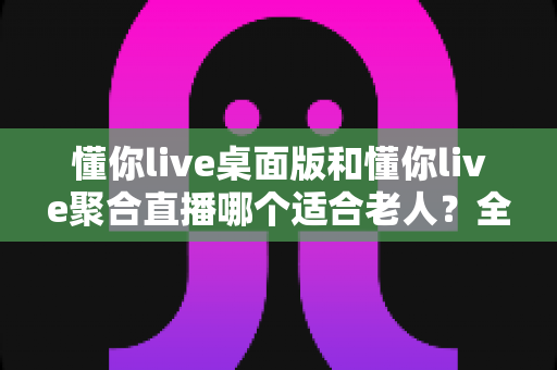 懂你live桌面版和懂你live聚合直播哪个适合老人？全方位对比评测助您做出明智选择
