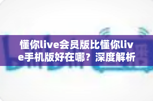 懂你live会员版比懂你live手机版好在哪？深度解析会员版核心优势与升级指南