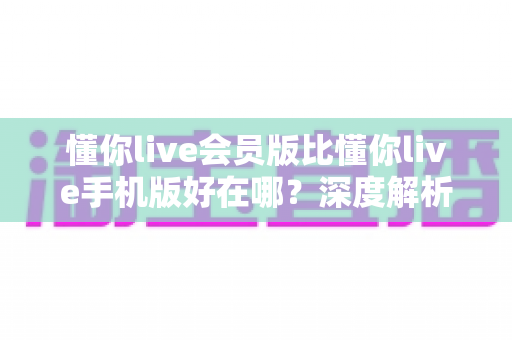 懂你live会员版比懂你live手机版好在哪？深度解析会员版核心优势与升级指南