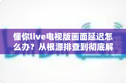 懂你live电视版画面延迟怎么办？从根源排查到彻底解决的完整优化攻略，让直播画面重回流畅丝滑