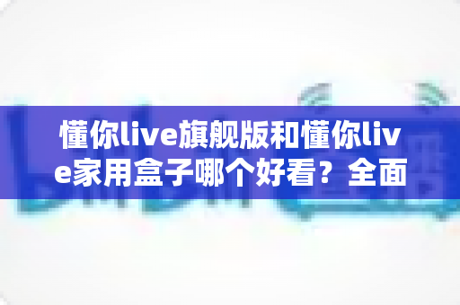 懂你live旗舰版和懂你live家用盒子哪个好看？全面外观对比评测，帮你选对不选贵！