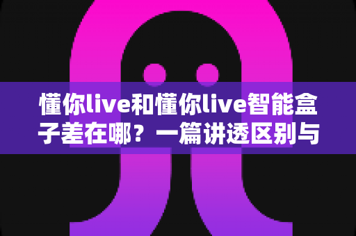懂你live和懂你live智能盒子差在哪?一篇讲透区别与选购思路的实用指南 懂你live和懂你live智能盒子差在哪?一篇讲透区别与选购思路的实用指南