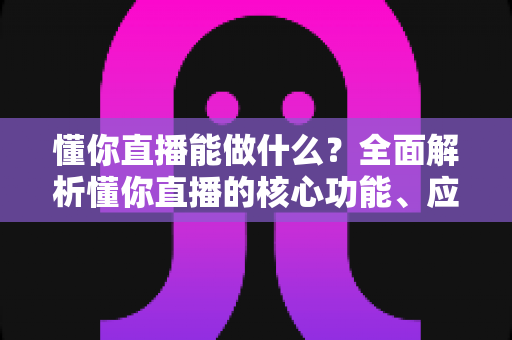 懂你直播能做什么？全面解析懂你直播的核心功能、应用场景与实用价值