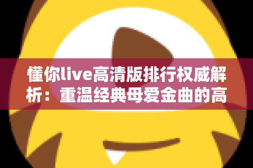 懂你live高清版排行权威解析:重温经典母爱金曲的高清现场魅力指南 懂你live高清版排行权威解析:重温经典母爱金曲的高清现场魅力指南