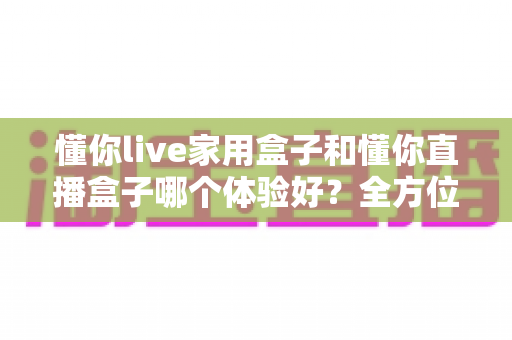 懂你live家用盒子和懂你直播盒子哪个体验好?全方位深度对比评测,帮你选对不选贵 懂你live家用盒子和懂你直播盒子哪个体验好?全方位深度对比评测,帮你选对不选贵