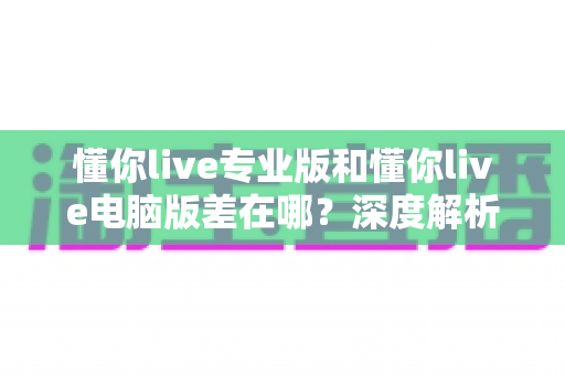 懂你live专业版和懂你live电脑版差在哪？深度解析功能、价格与适用人群差异，帮你精准选对直播版本