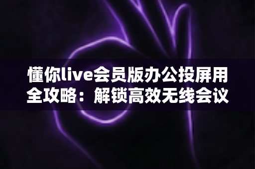 懂你live会员版办公投屏用全攻略:解锁高效无线会议与智慧办公新体验 懂你live会员版办公投屏用全攻略:解锁高效无线会议与智慧办公新体验