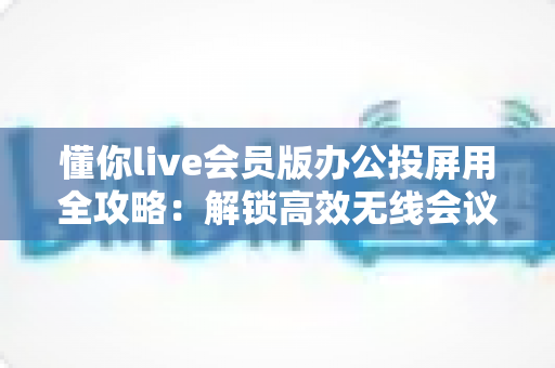 懂你live会员版办公投屏用全攻略：解锁高效无线会议与智慧办公新体验