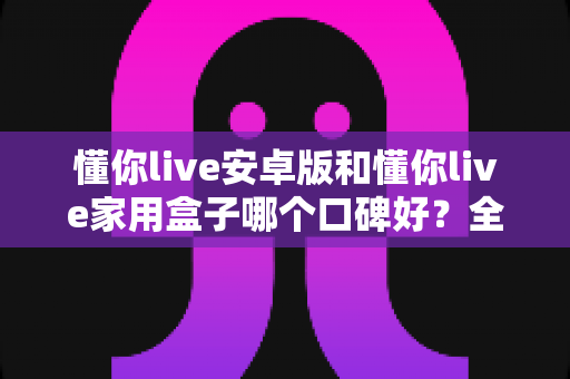 懂你live安卓版和懂你live家用盒子哪个口碑好?全维度对比评测,帮你找到最适合的选择 懂你live安卓版和懂你live家用盒子哪个口碑好?全维度对比评测,帮你找到最适合的选择