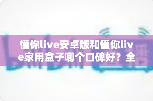 懂你live安卓版和懂你live家用盒子哪个口碑好?全维度对比评测,帮你找到最适合的选择 懂你live安卓版和懂你live家用盒子哪个口碑好?全维度对比评测,帮你找到最适合的选择