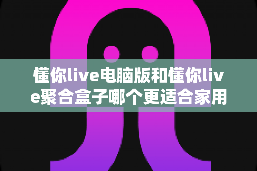 懂你live电脑版和懂你live聚合盒子哪个更适合家用？家庭影音设备全面对比与选购指南