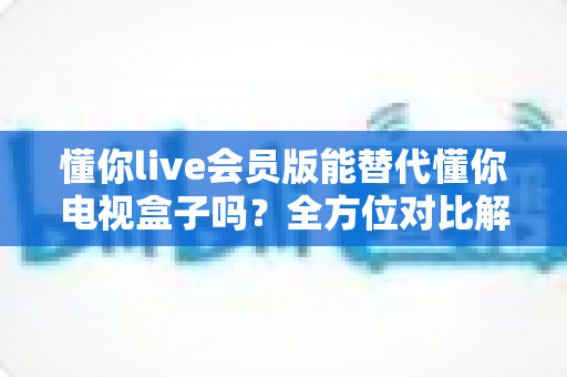懂你live会员版能替代懂你电视盒子吗?全方位对比解析帮你做出明智选择 懂你live会员版能替代懂你电视盒子吗?全方位对比解析帮你做出明智选择