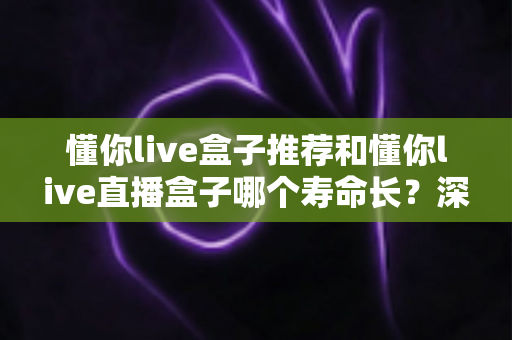 懂你live盒子推荐和懂你live直播盒子哪个寿命长?深度解析与耐用选购全指南 懂你live盒子推荐和懂你live直播盒子哪个寿命长?深度解析与耐用选购全指南