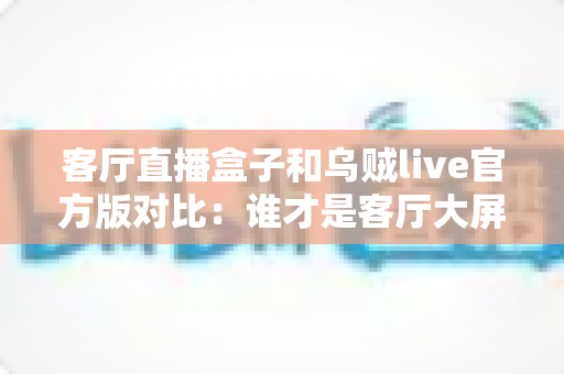 客厅直播盒子和乌贼live官方版对比：谁才是客厅大屏观影的最优解？