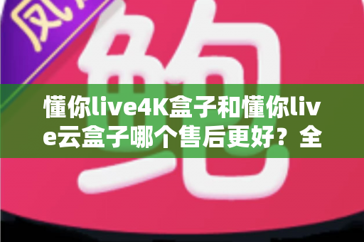 懂你live4K盒子和懂你live云盒子哪个售后更好？全方位售后对比解析，帮你买得放心、用得安心