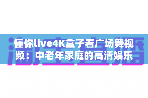 懂你live4K盒子看广场舞视频：中老年家庭的高清娱乐新选择，让广场舞学习更轻松、更精彩