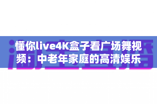 懂你live4K盒子看广场舞视频：中老年家庭的高清娱乐新选择，让广场舞学习更轻松、更精彩