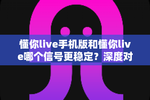 懂你live手机版和懂你live哪个信号更稳定?深度对比解析与实用优化指南 懂你live手机版和懂你live哪个信号更稳定?深度对比解析与实用优化指南