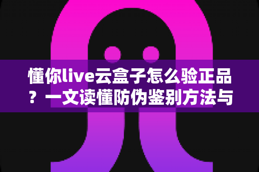 懂你live云盒子怎么验正品?一文读懂防伪鉴别方法与避坑指南 懂你live云盒子怎么验正品?一文读懂防伪鉴别方法与避坑指南