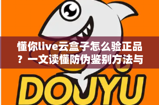 懂你live云盒子怎么验正品?一文读懂防伪鉴别方法与避坑指南 懂你live云盒子怎么验正品?一文读懂防伪鉴别方法与避坑指南