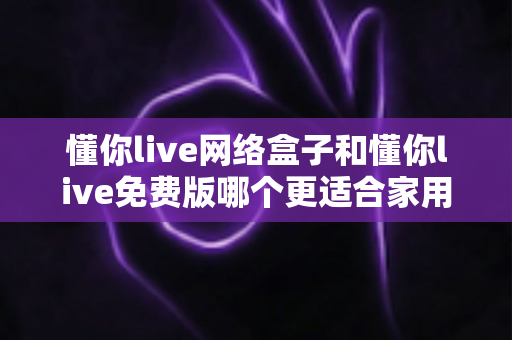 懂你live网络盒子和懂你live免费版哪个更适合家用?全方位对比评测助你轻松选购不踩坑 懂你live网络盒子和懂你live免费版哪个更适合家用?全方位对比评测助你轻松选购不踩坑