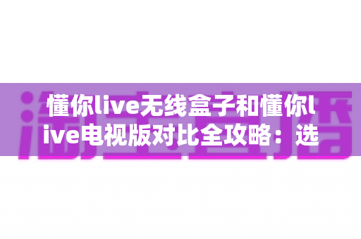 懂你live无线盒子和懂你live电视版对比全攻略:选对设备,畅享大屏直播新体验 懂你live无线盒子和懂你live电视版对比全攻略:选对设备,畅享大屏直播新体验