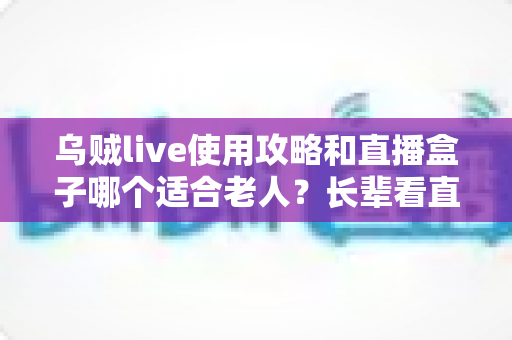 乌贼live使用攻略和直播盒子哪个适合老人？长辈看直播最全指南与选购建议