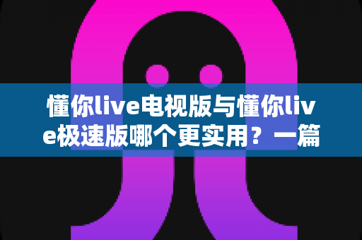 懂你live电视版与懂你live极速版哪个更实用？一篇讲透差异与选择思路的深度对比指南