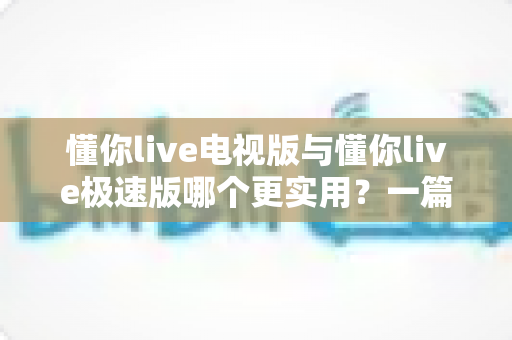 懂你live电视版与懂你live极速版哪个更实用？一篇讲透差异与选择思路的深度对比指南