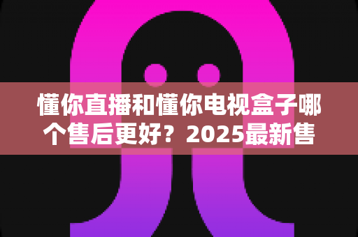 懂你直播和懂你电视盒子哪个售后更好?2025最新售后服务全面对比与选购指南 懂你直播和懂你电视盒子哪个售后更好?2025最新售后服务全面对比与选购指南