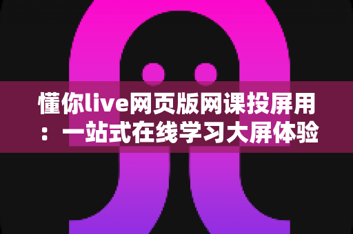 懂你live网页版网课投屏用：一站式在线学习大屏体验指南