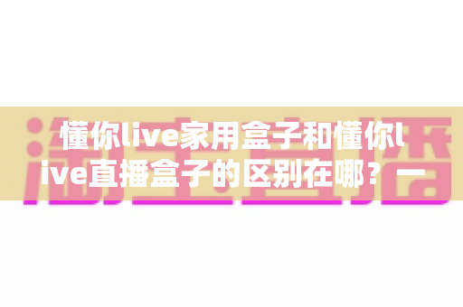 懂你live家用盒子和懂你live直播盒子的区别在哪?一文看懂核心差异与选购指南 懂你live家用盒子和懂你live直播盒子的区别在哪?一文看懂核心差异与选购指南