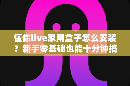 懂你live家用盒子怎么安装？新手零基础也能十分钟搞定的完整安装教程