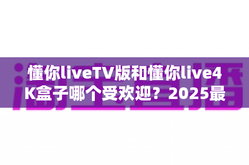 懂你liveTV版和懂你live4K盒子哪个受欢迎?2025最新全面对比评测与选购指南 懂你liveTV版和懂你live4K盒子哪个受欢迎?2025最新全面对比评测与选购指南