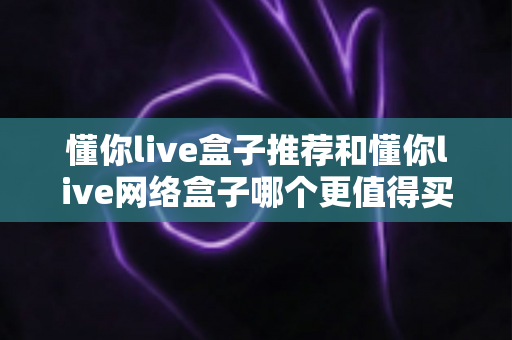 懂你live盒子推荐和懂你live网络盒子哪个更值得买?2024年最全选购指南帮你找到答案 懂你live盒子推荐和懂你live网络盒子哪个更值得买?2024年最全选购指南帮你找到答案