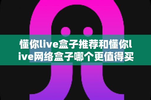 懂你live盒子推荐和懂你live网络盒子哪个更值得买?2024年最全选购指南帮你找到答案 懂你live盒子推荐和懂你live网络盒子哪个更值得买?2024年最全选购指南帮你找到答案