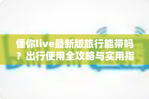 懂你live最新版旅行能带吗?出行使用全攻略与实用指南 懂你live最新版旅行能带吗?出行使用全攻略与实用指南