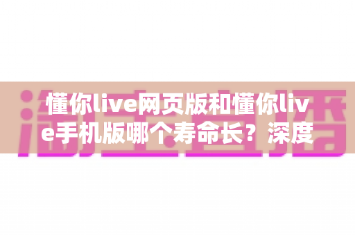 懂你live网页版和懂你live手机版哪个寿命长?深度解析两大版本的持久度与使用体验 懂你live网页版和懂你live手机版哪个寿命长?深度解析两大版本的持久度与使用体验