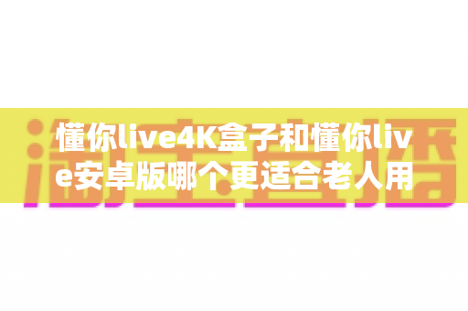 懂你live4K盒子和懂你live安卓版哪个更适合老人用？——长辈观影设备选购终极指南