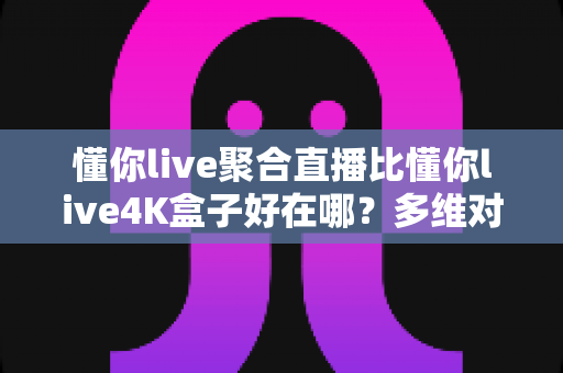 懂你live聚合直播比懂你live4K盒子好在哪？多维对比帮你选对观影方案