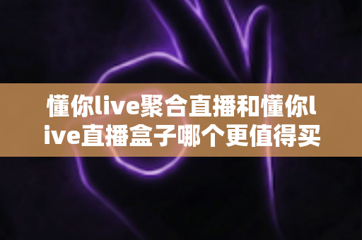 懂你live聚合直播和懂你live直播盒子哪个更值得买？全面对比帮你做出明智选择