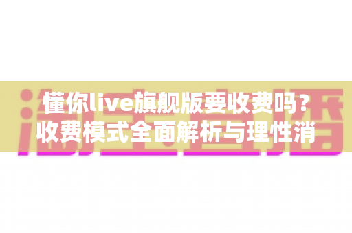 懂你live旗舰版要收费吗？收费模式全面解析与理性消费使用指南