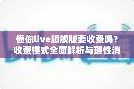 懂你live旗舰版要收费吗？收费模式全面解析与理性消费使用指南