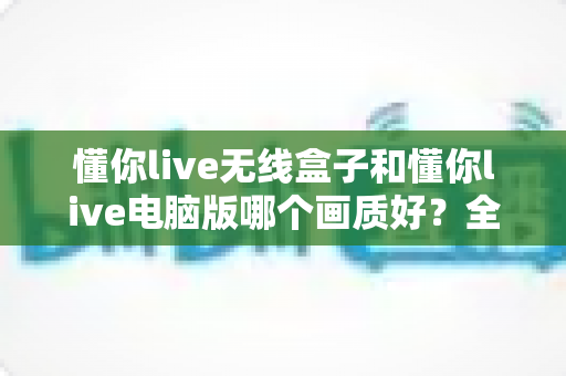 懂你live无线盒子和懂你live电脑版哪个画质好?全面对比解析帮你选对直播设备 懂你live无线盒子和懂你live电脑版哪个画质好?全面对比解析帮你选对直播设备