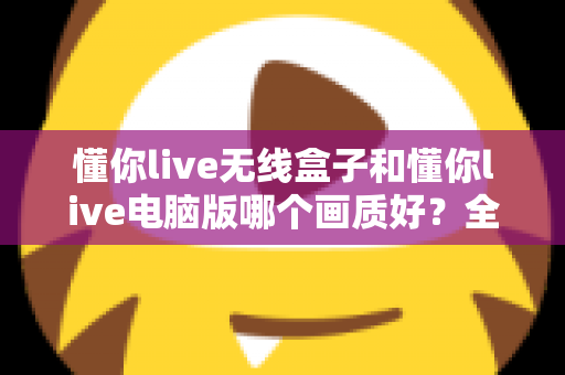 懂你live无线盒子和懂你live电脑版哪个画质好?全面对比解析帮你选对直播设备 懂你live无线盒子和懂你live电脑版哪个画质好?全面对比解析帮你选对直播设备