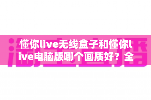 懂你live无线盒子和懂你live电脑版哪个画质好?全面对比解析帮你选对直播设备 懂你live无线盒子和懂你live电脑版哪个画质好?全面对比解析帮你选对直播设备