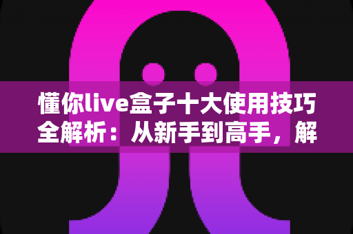 懂你live盒子十大使用技巧全解析：从新手到高手，解锁直播盒子全部潜能