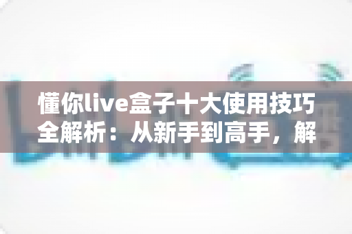 懂你live盒子十大使用技巧全解析：从新手到高手，解锁直播盒子全部潜能